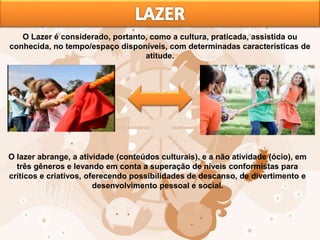 O Lazer é considerado, portanto, como a cultura, praticada, assistida ou
conhecida, no tempo/espaço disponíveis, com determinadas características de
atitude.
O lazer abrange, a atividade (conteúdos culturais), e a não atividade (ócio), em
três gêneros e levando em conta a superação de níveis conformistas para
críticos e criativos, oferecendo possibilidades de descanso, de divertimento e
desenvolvimento pessoal e social.
 