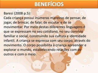 Baresi (2008 p.5):
Cada criança possui inúmeras maneiras de pensar, de
jogar, de brincar, de falar, de escutar e de se
movimentar. Por meio destas diferentes linguagens é
que se expressam no seu cotidiano, no seu convívio
familiar e social, construindo sua cultura e identidade
infantil. A criança se expressa com seu corpo, através do
movimento. O corpo possibilita à criança apreender e
explorar o mundo, estabelecendo relações com os
outros e com o meio.
 