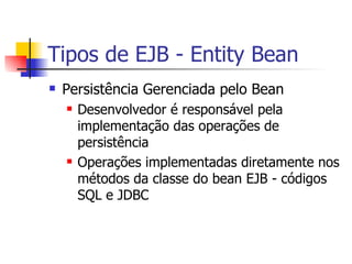 Tipos de EJB - Entity Bean Persistência Gerenciada pelo Bean Desenvolvedor é responsável pela implementação das operações de persistência Operações implementadas diretamente nos métodos da classe do bean EJB - códigos SQL e JDBC 
