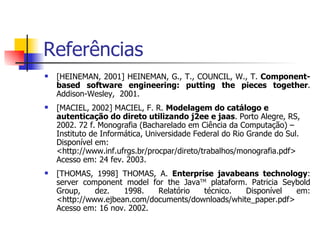 Referências [HEINEMAN, 2001] HEINEMAN, G., T., COUNCIL, W., T.  Component-based software engineering: putting the pieces together . Addison-Wesley,  2001. [MACIEL, 2002] MACIEL, F. R.  Modelagem do catálogo e autenticação do direto utilizando j2ee e jaas . Porto Alegre, RS, 2002. 72 f. Monografia (Bacharelado em Ciência da Computação) – Instituto de Informática, Universidade Federal do Rio Grande do Sul. Disponível em: <http://www.inf.ufrgs.br/procpar/direto/trabalhos/monografia.pdf> Acesso em: 24 fev. 2003.  [THOMAS, 1998] THOMAS, A.  Enterprise javabeans technology : server component model for the Java TM  plataform.  Patricia Seybold Group, dez. 1998. Relatório técnico. Disponível em: <http://www.ejbean.com/documents/downloads/white_paper.pdf> Acesso em: 16 nov. 2002.  