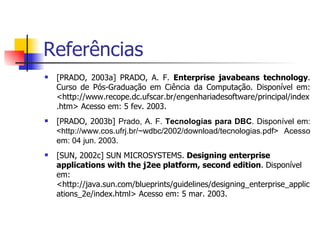 Referências [PRADO, 2003a] PRADO, A. F.  Enterprise javabeans technology . Curso de Pós-Graduação em Ciência da Computação. Disponível em: <http://www.recope.dc.ufscar.br/engenhariadesoftware/principal/index.htm> Acesso em: 5 fev. 2003. [PRADO, 2003b]  Prado, A. F.  Tecnologias para DBC . Disponível em: <http://www.cos.ufrj.br/~wdbc/2002/download/tecnologias.pdf>  Acesso em: 04 jun. 2003. [SUN, 2002c] SUN MICROSYSTEMS.  Designing enterprise applications with the j2ee platform, second edition .  Disponível em: <http://java.sun.com/blueprints/guidelines/designing_enterprise_applications_2e/index.html> Acesso em: 5 mar. 2003. 