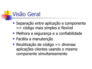 Visão Geral Separação entre aplicação e componente => código mais simples e flexível Melhora a segurança e a confiabilidade Facilita a manutenção Reutilização de código => diversas aplicações clientes usando o mesmo componente simultaneamente 