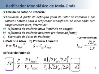 Retificador Monofásico de Meia-Onda
14
Calculo do Fator de Potência:
c) Fator de Potência
Corrente eficaz:
 
  2
1
.2.2.
.2.2.
.
.
2
)(
2
)(

RVV
RVR
IV
IR
S
P
FP
efef
ef
efRef
efR
R
V
I
ef
efR
.2
.2
)( 
a) Potência Ativa
2
)(. efRIRP 
b) Potência Aparente
Calculem! A partir da definição geral do Fator de Potência e dos
calculos obtidos para o retificador monofásico de meia-onda com
carga resistiva pura, determine:
a) A fórmula da Potência ativa (Potência na carga);
b) A fórmula da Potência aparente (Potência da fonte);
c) Expressão do Fator de Potência;
)(. efRef IVS 
 