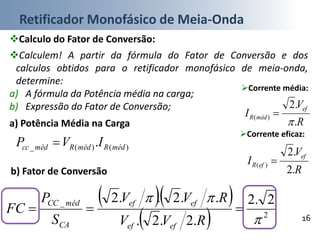 Retificador Monofásico de Meia-Onda
16
Calculo do Fator de Conversão:
b) Fator de Conversão
Corrente eficaz:
  
  2
_ 2.2
.2.2.
..2..2



RVV
RVV
S
P
FC
efef
efef
CA
médCC
R
V
I
ef
efR
.2
.2
)( 
a) Potência Média na Carga
)()(_ . médRmédRmédcc IVP 
Calculem! A partir da fórmula do Fator de Conversão e dos
calculos obtidos para o retificador monofásico de meia-onda,
determine:
a) A fórmula da Potência média na carga;
b) Expressão do Fator de Conversão;
Corrente média:
R
V
I
ef
médR
.
.2
)(


 