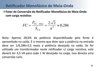Retificador Monofásico de Meia-Onda
17
Fator de Conversão do Retificador Monofásico de Meia-Onda
com carga resistiva:
286,0
2.2
2
_

CA
MédCC
S
P
FC
Nota: Apenas 28,6% da potência disponibilizada pela fonte é
aproveitada na saída. É o mesmo que dizer que a potência na entrada
deve ser 1/0,2863,5 vezes a potência desejada na saída. Se for
utilizado um transformador neste retificador c/ carga resistiva, este
deverá ter 3,5 VA para cada 1 W desejado na carga. Isso denota uma
conversão ruim.
 