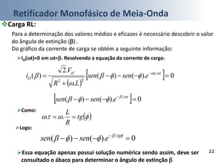 Retificador Monofásico de Meia-Onda
22
Carga RL:
Para a determinação dos valores médios e eficazes é necessário descobrir o valor
do ângulo de extinção () .
Do gráfico da corrente de carga se obtém a seguinte informação:
IO(t)=0 em t=. Resolvendo a equação da corrente de carga:
 
  0).()(
.
.2
)(
22


  


 tef
O esensen
LR
V
i
  0).()(   
 esensen
Como:
  tg
R
L
 ..
Logo:
0).()(   
 tg
esensen
Essa equação apenas possui solução numérica sendo assim, deve ser
consultado o ábaco para determinar o ângulo de extinção 
 