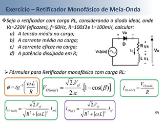 Exercício – Retificador Monofásico de Meia-Onda
Seja o retificador com carga RL, considerando o diodo ideal, onde
Vs=220V (eficazes), f=60Hz, R=100 e L=100mH, calcular:
a) A tensão média na carga;
b) A corrente média na carga;
c) A corrente eficaz na carga;
d) A potência dissipada em R;
34
Fórmulas para Retificador monofásico com carga RL:






 
R
L
tg
.1 
  )cos(1.
.2
.2
)( 


ef
médO
V
V
 
md
ef
médO I
LR
V
I .
.
.2
22
)(


 
ef
ef
efO I
LR
V
I .
.
.2
22
)(


R
V
I
médO
médO
)(
)( 
 