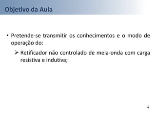 Objetivo da Aula
• Pretende-se transmitir os conhecimentos e o modo de
operação do:
 Retificador não controlado de meia-onda com carga
resistiva e indutiva;
4
 