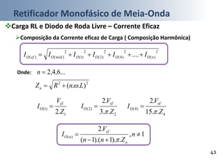 Retificador Monofásico de Meia-Onda
41
Composição da Corrente eficaz de Carga ( Composição Harmônica)
Carga RL e Diodo de Roda Livre – Corrente Eficaz
2
)(
2
)4(
2
)2(
2
)1(
2
)()( .... nOOOOmédOefO IIIIII 
Onde: ...6,4,2n
22
)..( LnRZn 
1
)1(
.2 Z
V
I
ef
O 
2
)2(
..3
.2
Z
V
I
ef
O


4
)4(
..15
.2
Z
V
I
ef
O


1,
.).1).(1(
.2
)( 

 n
Znn
V
I
n
ef
nO

 