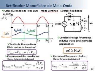 Retificador Monofásico de Meia-Onda
42
VD2(t)
ID1(t)
efV.2
t 2 3
t 2 3
Tensão de Pico no diodo:
(Modo contínuo ou descontínuo)
Correntes médias nos diodos:
(Cargas fortementes indutivas)
efPDPD VVV .221 
R
VI
II
efmédO
médDmédD
..2
.2
2
)(
)(2)(1


Carga RL e Diodo de Roda Livre – Modo Contínuo – Esforços nos diodos
IO(t)ID2(t)
 Correntes Eficazes nos diodos:
(Cargas fortementes indutivas)
R
VI
II
efmédO
efDefD
.2
)(
)(2)(1


Considerar carga fortemente
indutiva (riplle extremamente
pequeno) se:
RL .10
Io
Muito menor!!
 