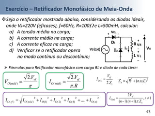 Exercício – Retificador Monofásico de Meia-Onda
Seja o retificador mostrado abaixo, considerando os diodos ideais,
onde Vs=220V (eficazes), f=60Hz, R=100 e L=500mH, calcular:
a) A tensão média na carga;
b) A corrente média na carga;
c) A corrente eficaz na carga;
d) Verificar se o retificador opera
no modo contínuo ou descontínuo;
43
 Fórmulas para Retificador monofásico com carga RL e diodo de roda Livre:

ef
médO
V
V
.2
)( 
R
V
I
ef
médO
.
.2
)(


2
)(
2
)4(
2
)2(
2
)1(
2
)()( .... nOOOOmédOefO IIIIII 
22
)..( LnRZn 
1
)1(
.2 Z
V
I
ef
O 
1,
.).1).(1(
.2
)( 

 n
Znn
V
I
n
ef
nO

 