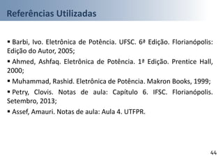 Referências Utilizadas
44
 Barbi, Ivo. Eletrônica de Potência. UFSC. 6ª Edição. Florianópolis:
Edição do Autor, 2005;
 Ahmed, Ashfaq. Eletrônica de Potência. 1ª Edição. Prentice Hall,
2000;
 Muhammad, Rashid. Eletrônica de Potência. Makron Books, 1999;
 Petry, Clovis. Notas de aula: Capítulo 6. IFSC. Florianópolis.
Setembro, 2013;
 Assef, Amauri. Notas de aula: Aula 4. UTFPR.
 