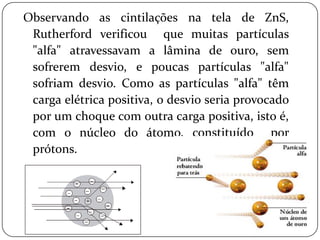 Observando as cintilações na tela de ZnS,
Rutherford verificou que muitas partículas
"alfa" atravessavam a lâmina de ouro, sem
sofrerem desvio, e poucas partículas "alfa"
sofriam desvio. Como as partículas "alfa" têm
carga elétrica positiva, o desvio seria provocado
por um choque com outra carga positiva, isto é,
com o núcleo do átomo, constituído por
prótons.
 