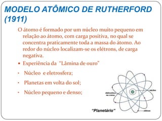 MODELO ATÔMICO DE RUTHERFORD
(1911)
O átomo é formado por um núcleo muito pequeno em
relação ao átomo, com carga positiva, no qual se
concentra praticamente toda a massa do átomo. Ao
redor do núcleo localizam-se os elétrons, de carga
negativa.
 Experiência da “Lâmina de ouro”
• Núcleo e eletrosfera;
• Planetas em volta do sol;
• Núcleo pequeno e denso;
“Planetário”
 