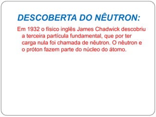 DESCOBERTA DO NÊUTRON:
Em 1932 o físico inglês James Chadwick descobriu
a terceira partícula fundamental, que por ter
carga nula foi chamada de nêutron. O nêutron e
o próton fazem parte do núcleo do átomo.
 