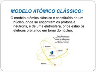MODELO ATÔMICO CLÁSSICO:
O modelo atômico clássico é constituído de um
núcleo, onde se encontram os prótons e
nêutrons, e de uma eletrosfera, onde estão os
elétrons orbitando em torno do núcleo.
 