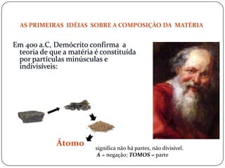 Átomo
AS PRIMEIRAS IDÉIAS SOBRE A COMPOSIÇÃO DA MATÉRIA
Em 400 a.C, Demócrito confirma a
teoria de que a matéria é constituída
por partículas minúsculas e
indivisíveis:
significa não há partes, não divisível.
A = negação; TOMOS = parte
 