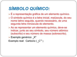 SÍMBOLO QUÍMICO:
 É a representação gráfica de um elemento químico.
 O símbolo químico é a letra inicial, maiúscula, do seu
nome latino seguida, quando necessário, de uma
segunda letra minúscula do elemento.
 Ao se representar um elemento químico, deve-se
indicar, junto ao seu símbolo, seu número atômico
(subscrito) e seu número de massa (sobrescrito).
 Exemplo genérico: Z
XA
Exemplo real: Carbono ( 6
C12
)
 
