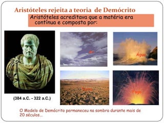 Aristóteles rejeita a teoria de Demócrito
Aristóteles acreditava que a matéria era
contínua e composta por:
Ar
Água
Terra
Fogo
(384 a.C. - 322 a.C.)
O Modelo de Demócrito permaneceu na sombra durante mais de
20 séculos...
 