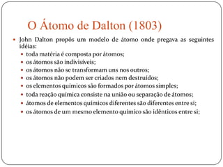 O Átomo de Dalton (1803)
 John Dalton propôs um modelo de átomo onde pregava as seguintes
idéias:
 toda matéria é composta por átomos;
 os átomos são indivisíveis;
 os átomos não se transformam uns nos outros;
 os átomos não podem ser criados nem destruídos;
 os elementos químicos são formados por átomos simples;
 toda reação química consiste na união ou separação de átomos;
 átomos de elementos químicos diferentes são diferentes entre si;
 os átomos de um mesmo elemento químico são idênticos entre si;
 