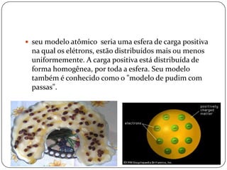  seu modelo atômico seria uma esfera de carga positiva
na qual os elétrons, estão distribuídos mais ou menos
uniformemente. A carga positiva está distribuída de
forma homogênea, por toda a esfera. Seu modelo
também é conhecido como o "modelo de pudim com
passas".
 