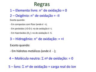 Regras
 1 – Elemento livre: n de oxidação = 0
 2 – Oxigênio: n de oxidação = -II
 Exceto quando:
 - Em compostos com flúor (onde é +);
 - Em peróxidos (-O-O-): no de oxidação é -I;
 - Em hiperóxidos (O2-): no de oxidação é -½.

 3 – Hidrogênio: n de oxidação: = +I
 Exceto quando:
 - Em hidretos metálicos (onde é - );

4 – Molécula neutra:  no de oxidação: = 0

5 – Íons:  no de oxidação = carga real do íon
 