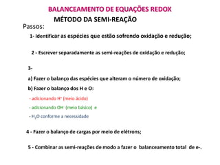 BALANCEAMENTO DE EQUAÇÕES REDOX
            MÉTODO DA SEMI-REAÇÃO
Passos:
  1- Identificar as espécies que estão sofrendo oxidação e redução;


   2 - Escrever separadamente as semi-reações de oxidação e redução;

 3-
 a) Fazer o balanço das espécies que alteram o número de oxidação;
 b) Fazer o balanço dos H e O:
  - adicionando H+ (meio ácido)
  - adicionando OH- (meio básico) e
  - H2O conforme a necessidade


 4 - Fazer o balanço de cargas por meio de elétrons;

 5 - Combinar as semi-reações de modo a fazer o balanceamento total de e-.
 