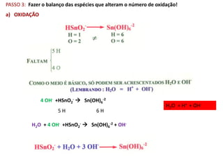 PASSO 3: Fazer o balanço das espécies que alteram o número de oxidação!
a) OXIDAÇÃO




              4 OH- +HSnO2-  Sn(OH)6-2
                                                                  H2O = H+ + OH-
                     5H              6H

          H2O + 4 OH- +HSnO2-  Sn(OH)6-2 + OH-
 