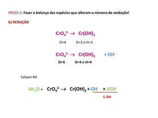 PASSO 3: Fazer o balanço das espécies que alteram o número de oxidação!

b) REDUÇÃO

                           CrO42-  Cr(OH)3
                             O=4       O=3 e H=3


                           CrO42-  Cr(OH)3             + OH-
                             O=4      O=4 e H=4


       Faltam 4H


           4H2O + CrO42-  Cr(OH)3 + OH- + 4OH-
                                                       5 OH-
 