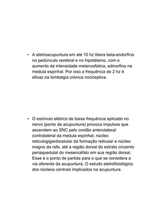 • A eletroacupuntura em até 10 hz libera beta-endorfina
no pedúnculo cerebral e no hipotálamo, com o
aumento da intensidade metencefalina, edinorfina na
medula espinhal. Por isso a frequência de 2 hz é
eficaz na lombalgia crónica nociceptiva.
• O estímulo elétrico de baixa frequência aplicado no
nervo (ponto de acupuntura) provoca impulsos que
ascendem ao SNC pelo cordão anterolateral
contralateral da medula espinhal, núcleo
reticulogigantocelular da formação reticular e núcleo
magno da rafe, até a região dorsal do estrato cinzento
periaquedutal do mesencéfalo em sua região dorsal.
Esse é o ponto de partida para o que se considera a
via aferente da acupuntura. O estudo eletrofísiológico
dos núcleos centrais implicados na acupuntura.
 