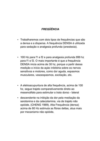 FREQÜÊNCIA
• Trabalharemos com dois tipos de frequências que são
a densa e a dispersa. A frequência DENSA é utilizada
para sedação e analgesia profunda (anestesia).
• 100 Hz para f1 e f2 e para analgesia profunda 999 hz
para f1 e f2. O mais importante é que a frequência
DENSA inicia acima de 30 hz, porque a partir dessa
medição o início da açáo inibitória sobre os nervos
sensitivos e motores, como dor aguda, espasmos
musculares, vasoespasmos, excitação, etc.
• A eletroacupuntura de alta frequência, acima de 100
hz, segue trajeto comparativamente direto ao
mesencéfalo para estimular o trato dorso - lateral
• descendente na inibição da dor pela mediação da
serotonina e da catecolamina, via de trajeto não
opióide. (CHENG 1989). Alta Frequência (densa)
acima de 80 Hz estimula as fibras deltas, atua mais
por mecanismo não opióide.
 