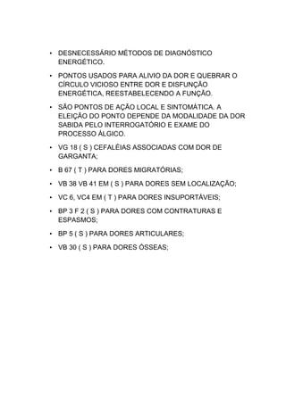 • DESNECESSÁRIO MÉTODOS DE DIAGNÓSTICO
ENERGÉTICO.
• PONTOS USADOS PARA ALIVIO DA DOR E QUEBRAR O
CÍRCULO VICIOSO ENTRE DOR E DISFUNÇÃO
ENERGÉTICA, REESTABELECENDO A FUNÇÃO.
• SÃO PONTOS DE AÇÃO LOCAL E SINTOMÁTICA. A
ELEIÇÃO DO PONTO DEPENDE DA MODALIDADE DA DOR
SABIDA PELO INTERROGATÓRIO E EXAME DO
PROCESSO ÁLGICO.
• VG 18 ( S ) CEFALÉIAS ASSOCIADAS COM DOR DE
GARGANTA;
• B 67 ( T ) PARA DORES MIGRATÓRIAS;
• VB 38 VB 41 EM ( S ) PARA DORES SEM LOCALIZAÇÃO;
• VC 6, VC4 EM ( T ) PARA DORES INSUPORTÁVEIS;
• BP 3 F 2 ( S ) PARA DORES COM CONTRATURAS E
ESPASMOS;
• BP 5 ( S ) PARA DORES ARTICULARES;
• VB 30 ( S ) PARA DORES ÓSSEAS;
 
