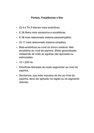 Pontos, Freqiiências e Dor
• IG 4 e TA 5 liberam mais endorfinas
• E 36 libera mais serotonina e encefalinas
• E 36 mais relacionado sistema parassimpático
• IG 11 mais relacionado sistema simpático
• Beta-endorfinas ao nível do tronco cerebral. Met-
encefalina ao nível da espinha. Efeito generalizado,
independe de onde as agulhas são aplicadas ou
estimuladas.
• 15 <;200 Hz
• Dinorfinas liberadas de modo segmentar ao nível da
espinha.
• Serotonina, que inibe impulsos da dor ao nível da
espinha, deve ser aplicado na região ou no segmento
dolorido.
 
