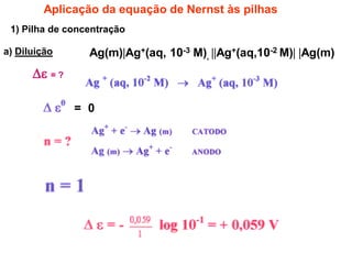 Aplicação da equação de Nernst às pilhas
 1) Pilha de concentração

a) Diluição      Ag(m)Ag+(aq, 10-3 M), Ag+(aq,10-2 M) Ag(m)
       = ?

               = 0
 