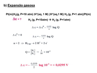 b) Expansão gasosa

 Pt(m)H2(g, P=10 atm) H+(aq, 1 M) H+(aq,1 M) H2 (g, P=1 atm)Pt(m)
       = ?       H2 (g, P=10atm)  H2 (g, P=1atm)
 