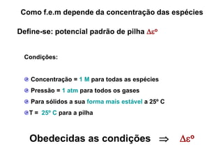 Como f.e.m depende da concentração das espécies

Define-se: potencial padrão de pilha o


  Condições:


   Concentração = 1 M para todas as espécies
   Pressão = 1 atm para todos os gases
   Para sólidos a sua forma mais estável a 25º C
   T = 25º C para a pilha



   Obedecidas as condições                        o
 