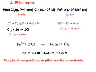 4) Pilha redox
Pt(s)Cl2(g, P=1 atm) Cl-(aq, 10-2 M) Fe2+(aq,10-3 M)Fe(s)
           Anodo                              Catodo




   Cl2 + 2e-  2Cl-




              o = -0,440 – 1,360 = -1,800 V

Reação não espontânea  pilha escrita ao contrário
 