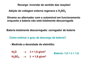 Recarga: inversão de sentido das reações!

 Adição de voltagem externa regenera o H2SO4

Dínamo ou alternador com o automóvel em funcionamento
enquanto a bateria não está totalmente descarregada


Bateria totalmente descarregada: carregador de bateria

  Como estimar o grau de descarga da bateria?

  - Medindo a densidade do eletrólito:

    H2O            = 1,0 g/cm3
                                      Bateria: 1,0 <  < 1,8
    H2SO4          = 1,8 g/cm3
 