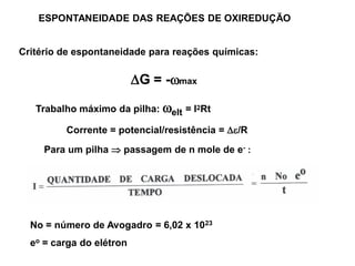ESPONTANEIDADE DAS REAÇÕES DE OXIREDUÇÃO


Critério de espontaneidade para reações químicas:

                          G = -max

   Trabalho máximo da pilha: elt = I2Rt

         Corrente = potencial/resistência = /R
     Para um pilha  passagem de n mole de e- :




  No = número de Avogadro = 6,02 x 1023
  eo = carga do elétron
 