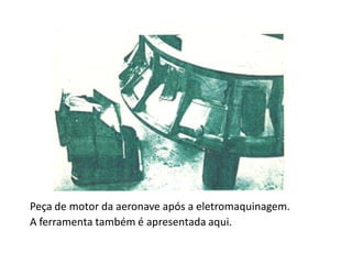 Peça de motor da aeronave após a eletromaquinagem.
A ferramenta também é apresentada aqui.
 