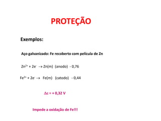 PROTEÇÃO
Exemplos:

Aço galvanizado: Fe recoberto com película de Zn


Zn2+ + 2e-  Zn(m) (anodo) - 0,76

Fe2+ + 2e-  Fe(m) (catodo) - 0,44


             e = + 0,32 V



       Impede a oxidação de Fe!!!
 