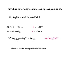 Estrutura enterradas, submersas, barcos, navios, etc


   Proteção: metal de sacrifício!


Mg2+ + 2e-  Mg (m)          eo = - 2,37 V

Fe2+ + 2e-  Fe (m)          eo = - 0,44 V


Fe2+ Mg (m)  Mg2+ + Fe (m)                  eo = 1,93 V



    Navios  barras de Mg associadas ao casco
 
