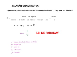 RELAÇÃO QUANTITATIVA:
Equivalente grama = quantidade em massa equivalente a 1,008 g de H = 1 mol de e-


                   massa    da espécie                         massa
E =                                                        =
      número   de moles    de elétrons   transferi   dos         n


         n = neq           = n F

                                         LEI DE FARADAY
 