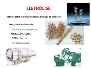 ELETRÓLISE
Definida como o processo oposto à descarga de uma pilha


  Tem grande uso industrial

     Matéria prima e compostos
    Na(m), Al(m), Cu(m),
     NaOH, Cl2, H2

     Produtos acabados
 