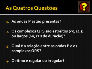 1.   As ondas P estão presentes?

2.   Os complexos QTS são estreitos (<0,12 s)
     ou largos (>0,12 s de duração)?

3.   Qual é a relação entre as ondas P e os
     complexos QRS?

4.   O ritmo é regular ou irregular?
 