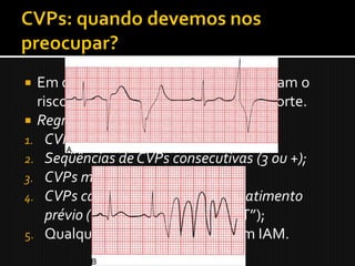  Em certas situações, as CVPs aumentam o
  risco de desencadear uma TV, FV e morte.
 Regras de Malignidade:
1. CVPs freqüentes;
2. Seqüências de CVPs consecutivas (3 ou +);
3. CVPs multiformes;
4. CVPs caindo sobre a onda T do batimento
    prévio (Fenômeno do “R sobre T”);
5. Qualquer CVP na vigência de um IAM.
 