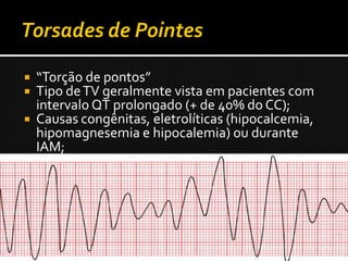  “Torção de pontos”
 Tipo de TV geralmente vista em pacientes com
  intervalo QT prolongado (+ de 40% do CC);
 Causas congênitas, eletrolíticas (hipocalcemia,
  hipomagnesemia e hipocalemia) ou durante
  IAM;
 Fármacos antiarrítmicos, tricíclicos,
  fenotiazinas, e alguns antifúngicos e anti-
  histamínicos quando tomados com certos
  antibióticos (eritromicina e quinolonas).
 CVP caindo sobre a onda T alongada pode iniciar
  torsades de pointes.
 