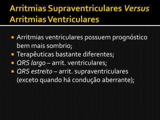  Arritmias ventriculares possuem prognóstico
  bem mais sombrio;
 Terapêuticas bastante diferentes;
 QRS largo – arrit. ventriculares;
 QRS estreito – arrit. supraventriculares
  (exceto quando há condução aberrante);
 