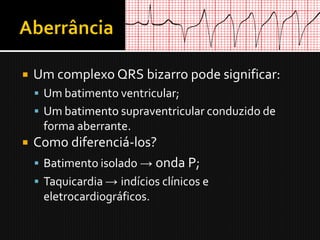    Um complexo QRS bizarro pode significar:
     Um batimento ventricular;
     Um batimento supraventricular conduzido de
     forma aberrante.
   Como diferenciá-los?
     Batimento isolado → onda P;
     Taquicardia → indícios clínicos e
     eletrocardiográficos.
 
