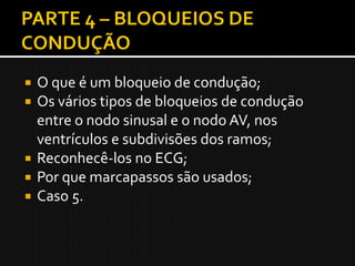  O que é um bloqueio de condução;
 Os vários tipos de bloqueios de condução
  entre o nodo sinusal e o nodo AV, nos
  ventrículos e subdivisões dos ramos;
 Reconhecê-los no ECG;
 Por que marcapassos são usados;
 Caso 5.
 